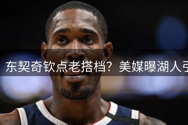 东契奇钦点老搭档？美媒曝湖人引援锁定独行侠锋线悍将