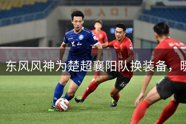 东风风神为楚超襄阳队换装备，暖心举动点燃业余足球热情