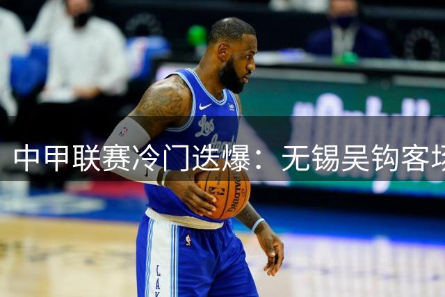 中甲联赛冷门迭爆：无锡吴钩客场两球力克佛山南狮，送对手耻辱六连败