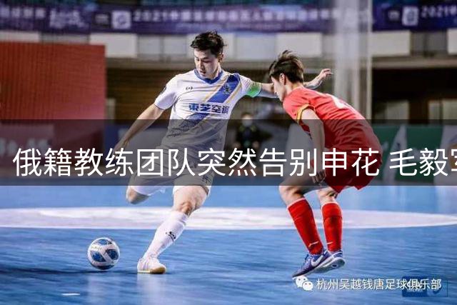 俄籍教练团队突然告别申花 毛毅军火线接任临时主帅