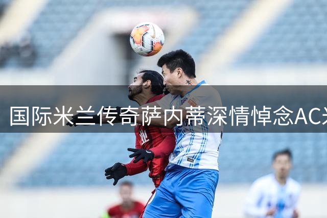 国际米兰传奇萨内蒂深情悼念AC米兰名宿巴雷西
