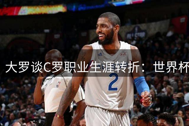 大罗谈C罗职业生涯转折：世界杯已非其竞技主场