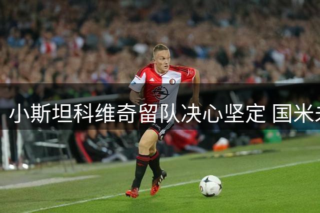 小斯坦科维奇留队决心坚定 国米未促其转会