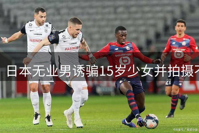 日本无业男诱骗15岁少女并拍摄不雅视频
