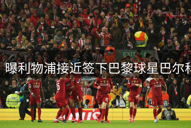 曝利物浦接近签下巴黎球星巴尔科拉 转会费或达1亿英镑