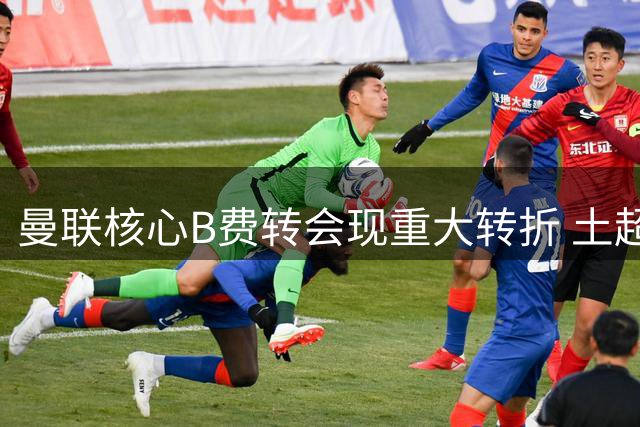 曼联核心B费转会现重大转折 土超豪门5600万解约金条款成关键变量