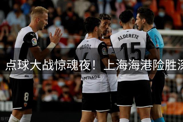 点球大战惊魂夜！上海海港险胜深圳新鹏城，陈威成胜负手