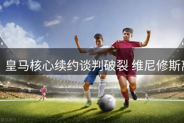 皇马核心续约谈判破裂 维尼修斯离队风险加剧